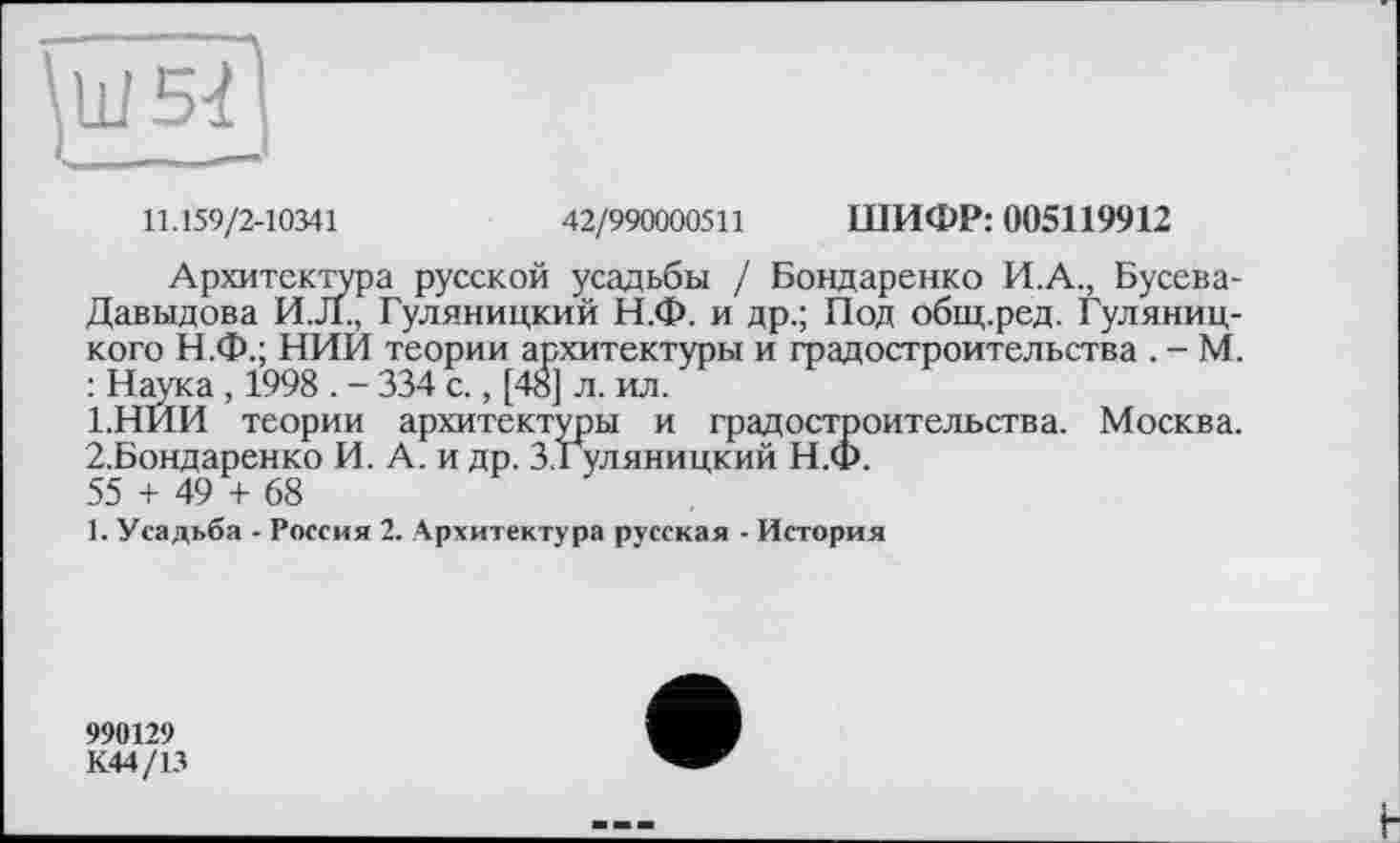 ﻿11.159/2-10341	42/990000511 ШИФР: 005119912
Архитектура русской усадьбы / Бондаренко И.А., Бусева-Давыдова И.Л., Гуляницкий Н.Ф. и др.; Под общ.ред. Гуляниц-кого Н.Ф.; НИИ теории архитектуры и градостроительства . - М. : Наука, 1998 . - 334 с., [4Ô] л. ил.
1.	НЙИ теории архитектуры и градостроительства. Москва.
2.	Бондаренко И. А. и др. З.Гуляницкий Н.Ф.
55 + 49 + 68
1. Усадьба - Россия 2. Архитектура русская - История
990129
К44/13